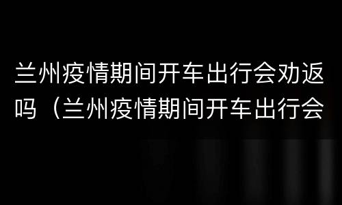 兰州疫情期间开车出行会劝返吗（兰州疫情期间开车出行会劝返吗最新消息）