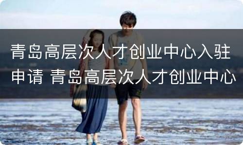 青岛高层次人才创业中心入驻申请 青岛高层次人才创业中心入驻申请条件