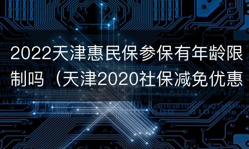 2022天津惠民保参保有年龄限制吗（天津2020社保减免优惠政策 期限）
