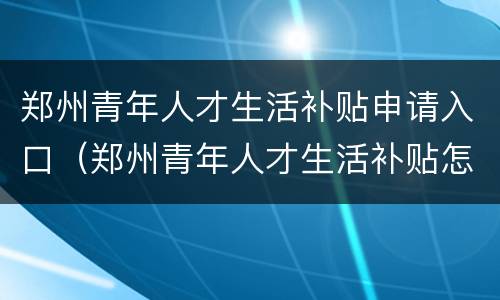 郑州青年人才生活补贴申请入口（郑州青年人才生活补贴怎么申请）
