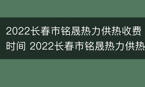 2022长春市铭晟热力供热收费时间 2022长春市铭晟热力供热收费时间表