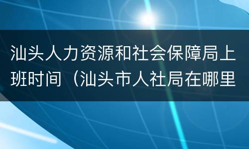 汕头人力资源和社会保障局上班时间（汕头市人社局在哪里）