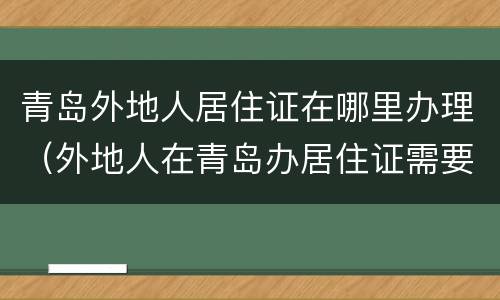青岛外地人居住证在哪里办理（外地人在青岛办居住证需要什么材料）