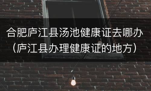 合肥庐江县汤池健康证去哪办（庐江县办理健康证的地方）