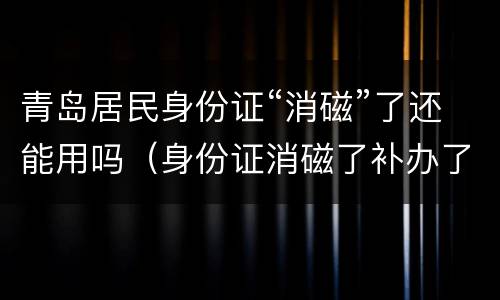 青岛居民身份证“消磁”了还能用吗（身份证消磁了补办了,消磁的那张还能用吗）