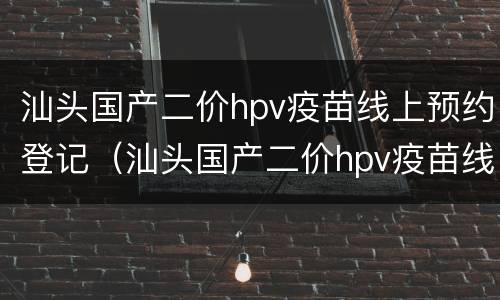 汕头国产二价hpv疫苗线上预约登记（汕头国产二价hpv疫苗线上预约登记）