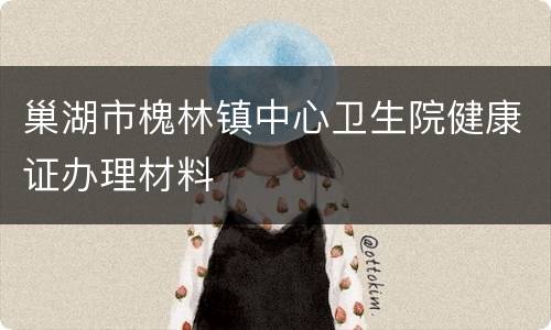 巢湖市槐林镇中心卫生院健康证办理材料