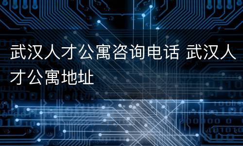 武汉人才公寓咨询电话 武汉人才公寓地址