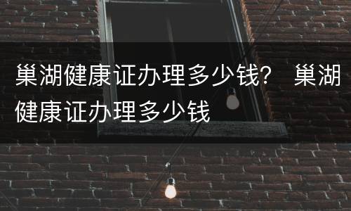 巢湖健康证办理多少钱？ 巢湖健康证办理多少钱