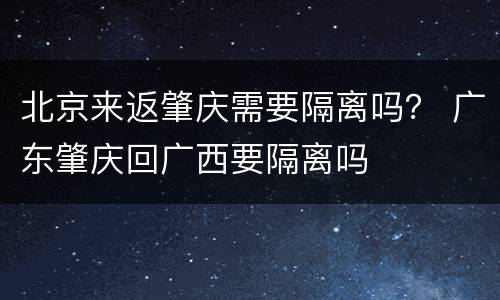北京来返肇庆需要隔离吗？ 广东肇庆回广西要隔离吗