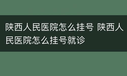 陕西人民医院怎么挂号 陕西人民医院怎么挂号就诊