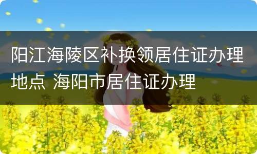 阳江海陵区补换领居住证办理地点 海阳市居住证办理