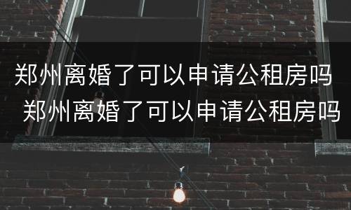 郑州离婚了可以申请公租房吗 郑州离婚了可以申请公租房吗知乎