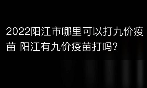 2022阳江市哪里可以打九价疫苗 阳江有九价疫苗打吗?