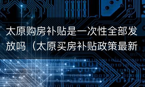太原购房补贴是一次性全部发放吗（太原买房补贴政策最新政策）