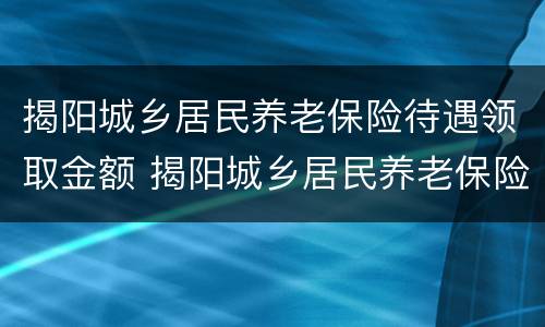 揭阳城乡居民养老保险待遇领取金额 揭阳城乡居民养老保险待遇领取金额表
