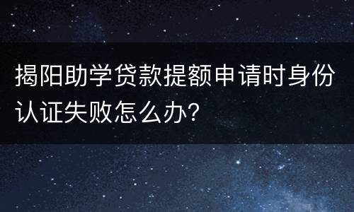 揭阳助学贷款提额申请时身份认证失败怎么办？