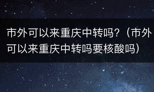 市外可以来重庆中转吗?（市外可以来重庆中转吗要核酸吗）
