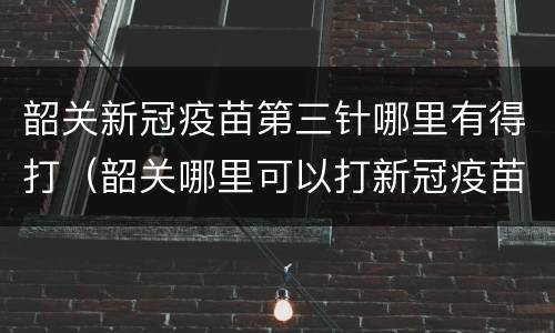 韶关新冠疫苗第三针哪里有得打（韶关哪里可以打新冠疫苗第一针）