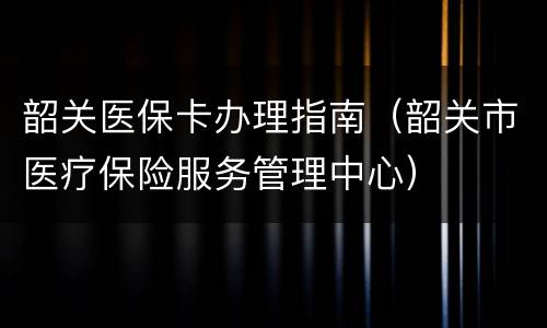 韶关医保卡办理指南（韶关市医疗保险服务管理中心）