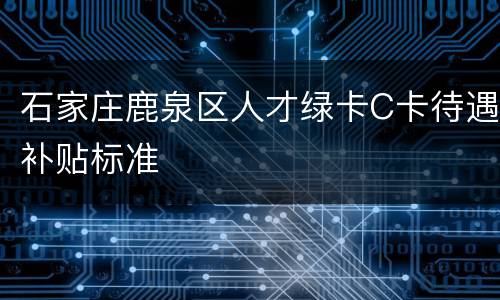 石家庄鹿泉区人才绿卡C卡待遇补贴标准