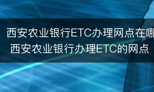 西安农业银行ETC办理网点在哪 西安农业银行办理ETC的网点