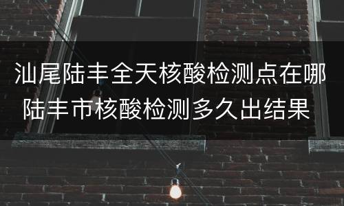 汕尾陆丰全天核酸检测点在哪 陆丰市核酸检测多久出结果