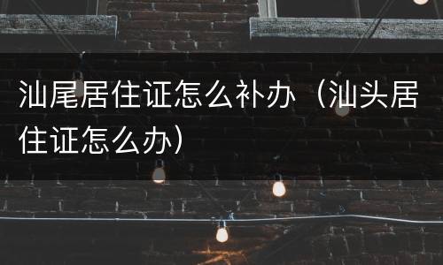 汕尾居住证怎么补办（汕头居住证怎么办）