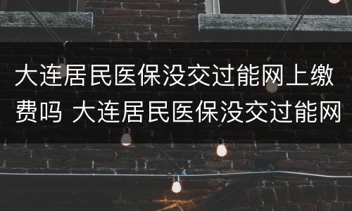 大连居民医保没交过能网上缴费吗 大连居民医保没交过能网上缴费吗多少钱