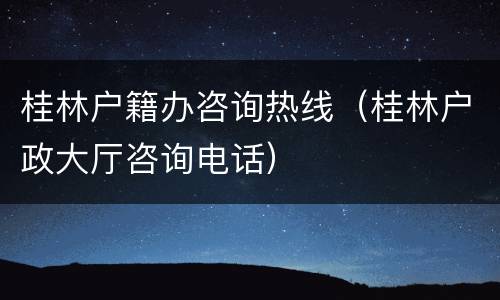 桂林户籍办咨询热线（桂林户政大厅咨询电话）