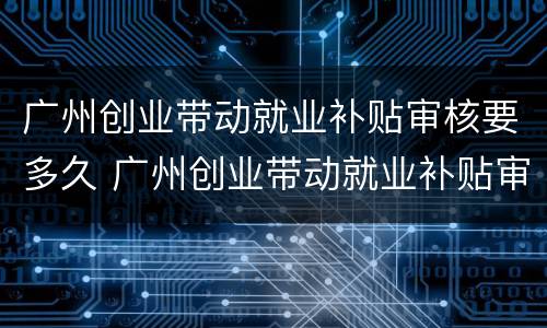 广州创业带动就业补贴审核要多久 广州创业带动就业补贴审核要多久通过