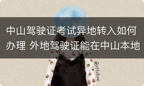 中山驾驶证考试异地转入如何办理 外地驾驶证能在中山本地办理换证吗