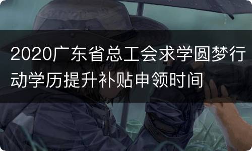 2020广东省总工会求学圆梦行动学历提升补贴申领时间