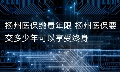 扬州医保缴费年限 扬州医保要交多少年可以享受终身