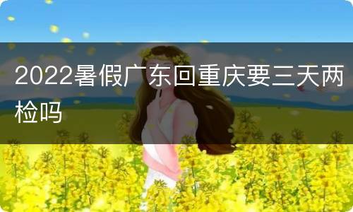 2022暑假广东回重庆要三天两检吗