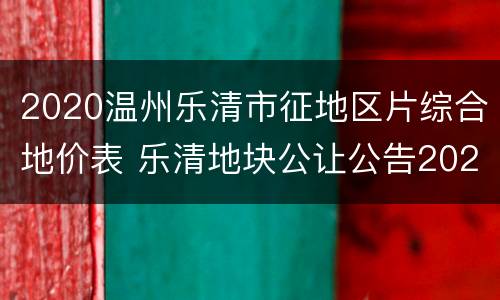 2020温州乐清市征地区片综合地价表 乐清地块公让公告2020
