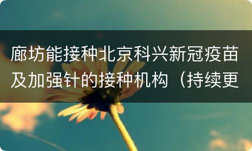 廊坊能接种北京科兴新冠疫苗及加强针的接种机构（持续更新）