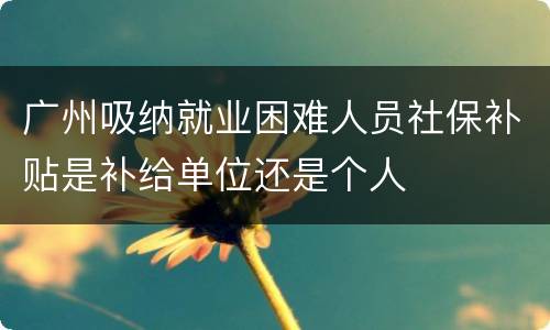 广州吸纳就业困难人员社保补贴是补给单位还是个人