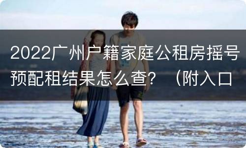 2022广州户籍家庭公租房摇号预配租结果怎么查？（附入口）