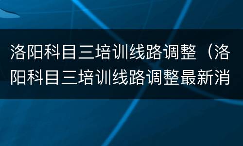 洛阳科目三培训线路调整（洛阳科目三培训线路调整最新消息）