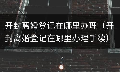 开封离婚登记在哪里办理（开封离婚登记在哪里办理手续）