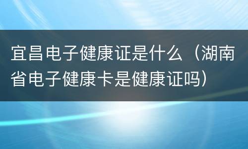 宜昌电子健康证是什么（湖南省电子健康卡是健康证吗）
