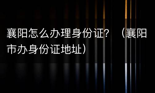 襄阳怎么办理身份证？（襄阳市办身份证地址）