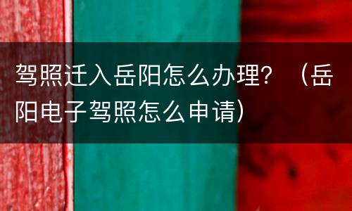 驾照迁入岳阳怎么办理？（岳阳电子驾照怎么申请）