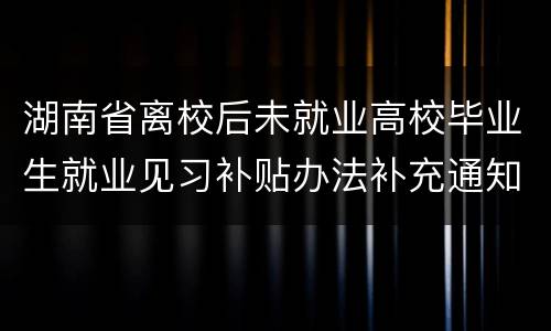 湖南省离校后未就业高校毕业生就业见习补贴办法补充通知