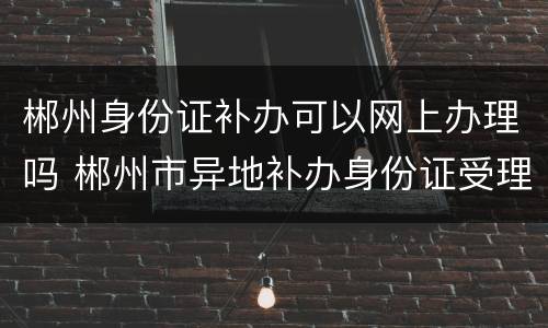 郴州身份证补办可以网上办理吗 郴州市异地补办身份证受理点