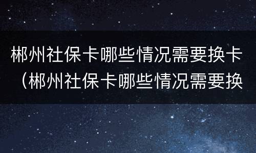 郴州社保卡哪些情况需要换卡（郴州社保卡哪些情况需要换卡呢）