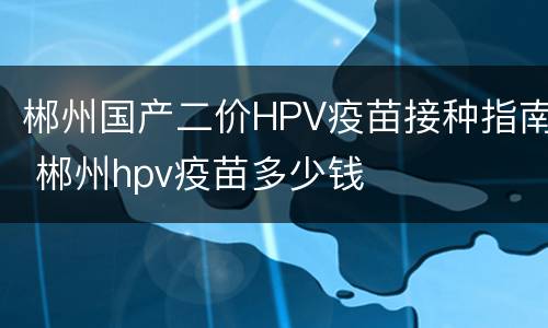 郴州国产二价HPV疫苗接种指南 郴州hpv疫苗多少钱