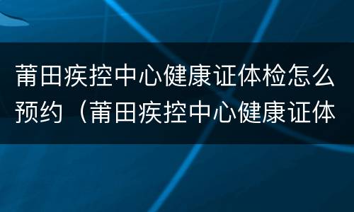 莆田疾控中心健康证体检怎么预约（莆田疾控中心健康证体检怎么预约不了）