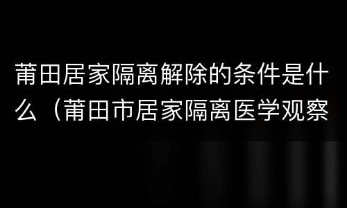 莆田居家隔离解除的条件是什么（莆田市居家隔离医学观察对象解除隔离工作方案）